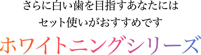 さらに白い歯を目指すあなたにはセット使いがおすすめです ホワイトニングシリーズ