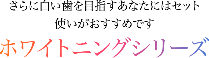 さらに白い歯を目指すあなたにはセット使いがおすすめです ホワイトニングシリーズ