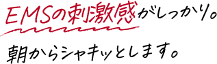 EMSの刺激感がしっかり。朝からシャキッとします。