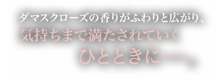 ダマスクローズの香りがふわりと広がり、気持ちまで満たされていくひとときに−。