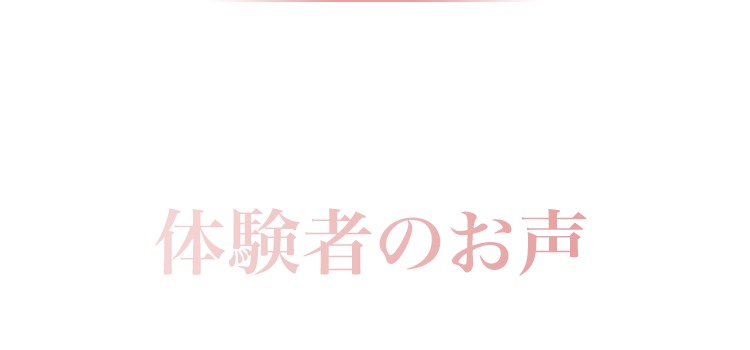 絶賛！体験者のお声実際に使ってみた方のリアルなお声