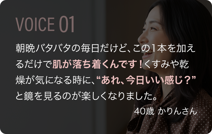 朝晩バタバタの毎日だけど、この1本を加えるだけで肌が落ち着くんです！くすみや乾燥が気になる時に、“あれ、今日いい感じ？”と鏡を見るのが楽しくなりました。