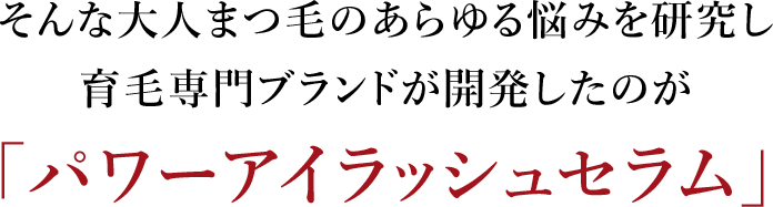 そんな大人まつ毛のあらゆる悩みを研究し育毛専門ブランドが開発したのが「パワーアイラッシュセラム」