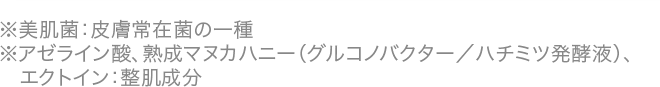 ※美肌菌：皮膚常在菌の一種※アゼライン酸、熟成マヌカハニー（グルコノバクター／ハチミツ発酵液）、エクトイン：整肌成分