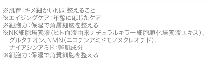 ※肌育：キメ細かい肌に整えること※エイジングケア：年齢に応じたケア※細胞力：保湿で角層細胞を整える※NK細胞培養液（ヒト血液由来ナチュラルキラー細胞順化培養液エキス）、グルタチオン、NMN（ニコチンアミドモノヌクレオチド）、ナイアシンアミド：整肌成分※細胞力：保湿で角質細胞を整える