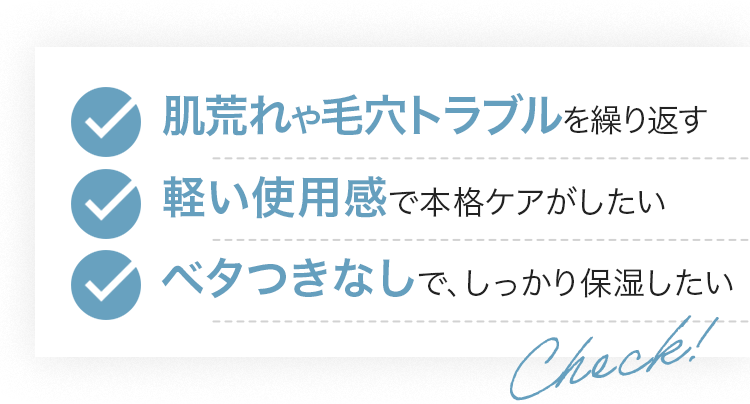 肌荒れや毛穴トラブルを繰り返す/軽い使用感で本格ケアがしたい/ベタつきなしで、しっかり保湿したい