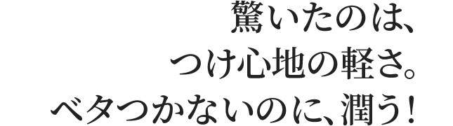驚いたのは、つけ心地の軽さ。ベタつかないのに、潤う！