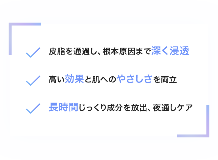 皮脂を通過し、根本原因まで深く浸透/高い効果と肌へのやさしさを両立/長時間じっくり成分を放出、夜通しケア