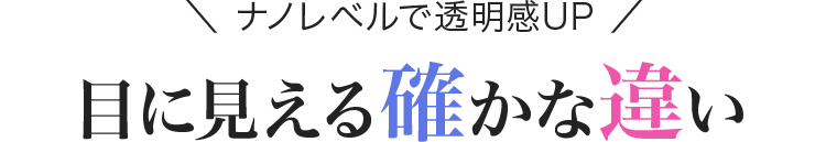 ＼ ナノレベルで透明感UP ／目に見える確かな違い