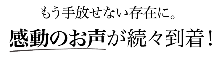 もう手放せない存在に。感動のお声が続々到着！