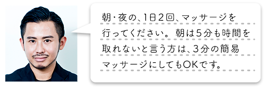 朝・夜の、1日2回、マッサージを行ってください。朝は5分も時間を取れないと言う方は、3分の簡易マッサージにしてもOKです。