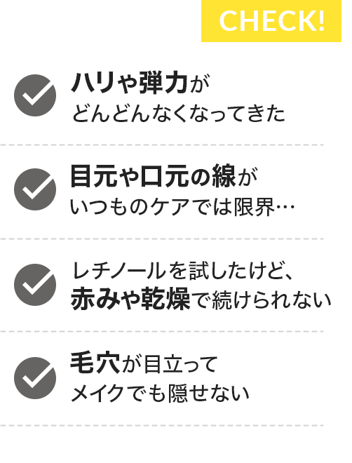 Check!ハリや弾力がどんどんなくなってきた/目元や口元の線がいつものケアでは限界…/レチノールを試したけど、赤みや乾燥で続けられない/毛穴が目立ってメイクでも隠せない